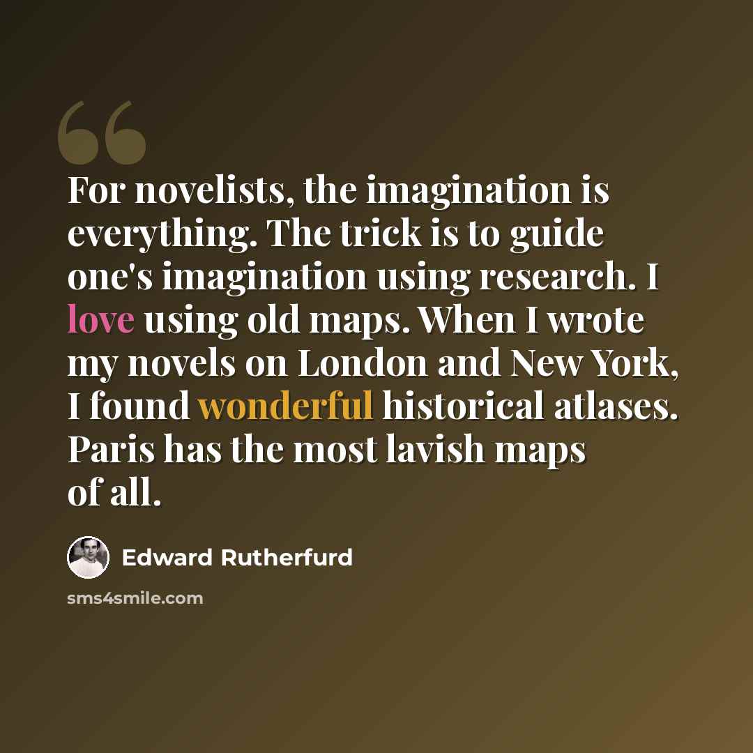 “For novelists, the imagination is everything. The trick is to guide one's imagination using research. I love using old maps. When I wrote my novels on London and New York, I found wonderful historical atlases. Paris has the most lavish maps of all.” quote by Edward Rutherfurd