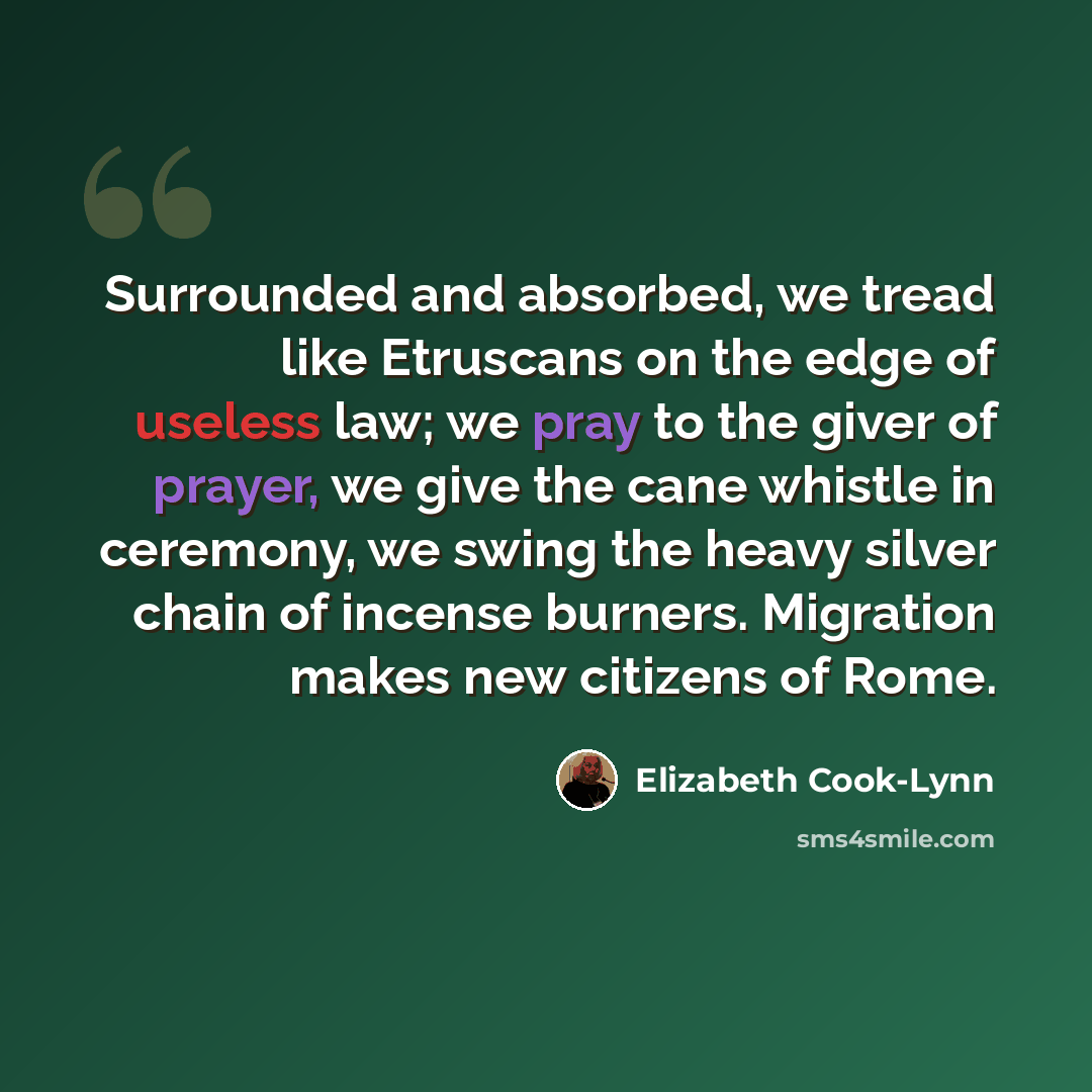 “Surrounded and absorbed, we tread like Etruscans on the edge of useless law; we pray to the giver of prayer, we give the cane whistle in ceremony, we swing the heavy silver chain of incense burners. Migration makes new citizens of Rome.” quote by Elizabeth Cook-Lynn