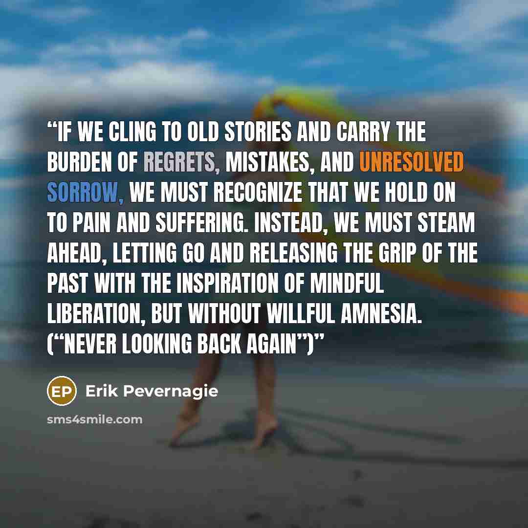 “If we cling to old stories and carry the burden of regrets, mistakes, and unresolved sorrow, we must recognize that we hold on to pain and suffering. Instead, we must steam ahead, letting go and releasing the grip of the past with the inspiration of mindful liberation, but without willful amnesia…” quote by Erik Pevernagie