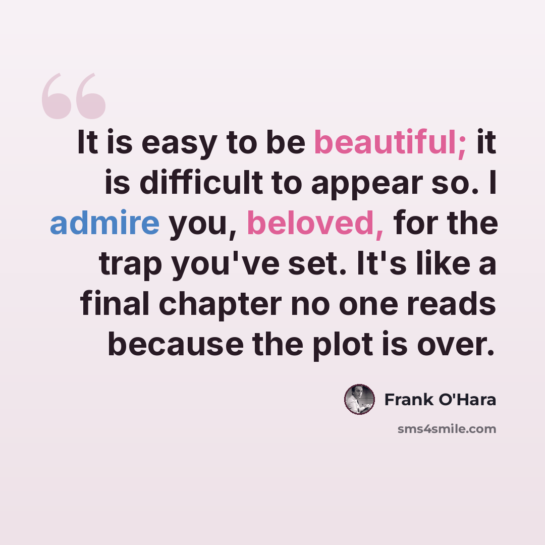 “It is easy to be beautiful; it is difficult to appear so. I admire you, beloved, for the trap you've set. It's like a final chapter no one reads because the plot is over.” quote by Frank O'Hara