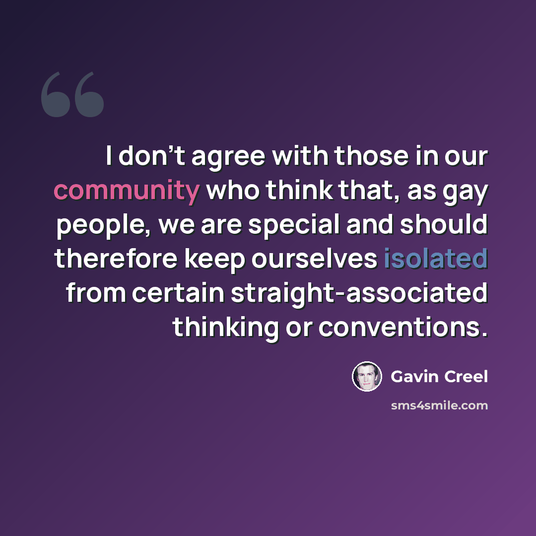“I don't agree with those in our community who think that, as gay people, we are special and should therefore keep ourselves isolated from certain straight-associated thinking or conventions.” quote by Gavin Creel