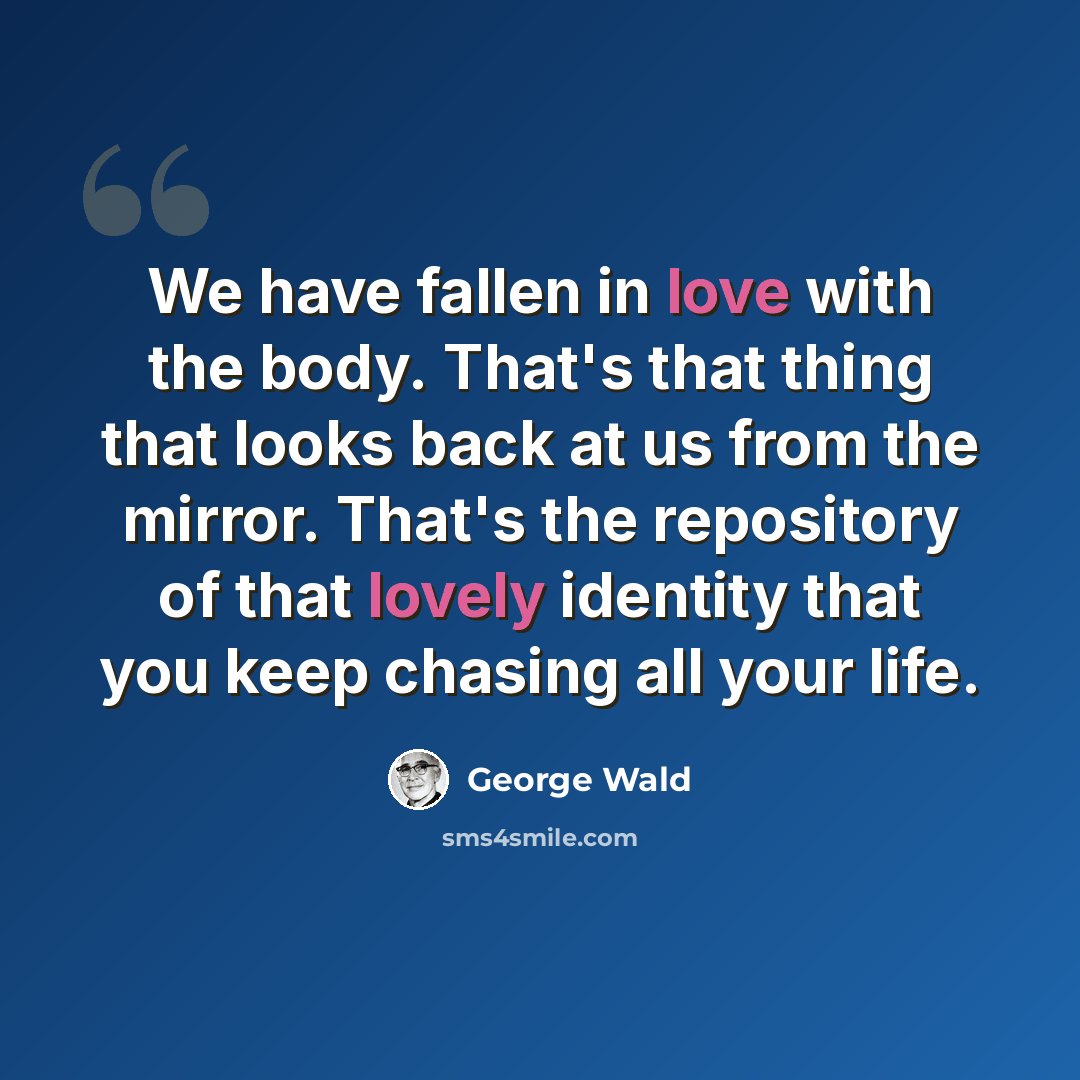 “We have fallen in love with the body. That's that thing that looks back at us from the mirror. That's the repository of that lovely identity that you keep chasing all your life.” quote by George Wald