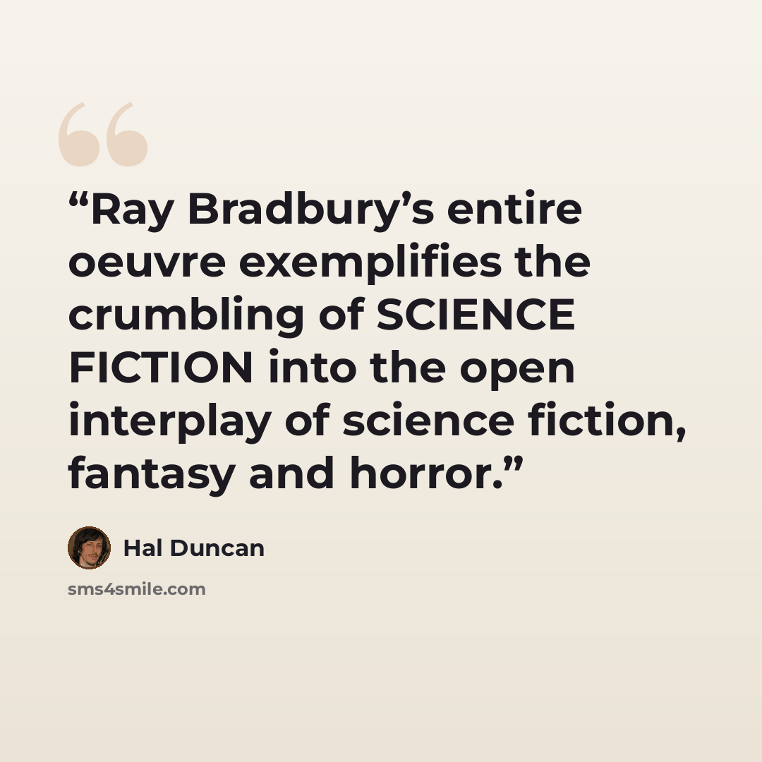 “Ray Bradbury’s entire oeuvre exemplifies the crumbling of SCIENCE FICTION into the open interplay of science fiction, fantasy and horror.” quote by Hal Duncan