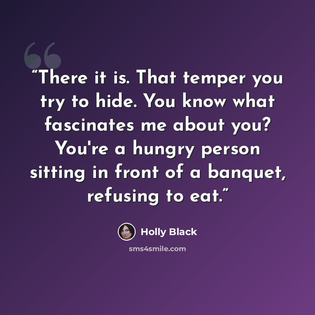 “There it is. That temper you try to hide. You know what fascinates me about you? You're a hungry person sitting in front of a banquet, refusing to eat.” quote by Holly Black