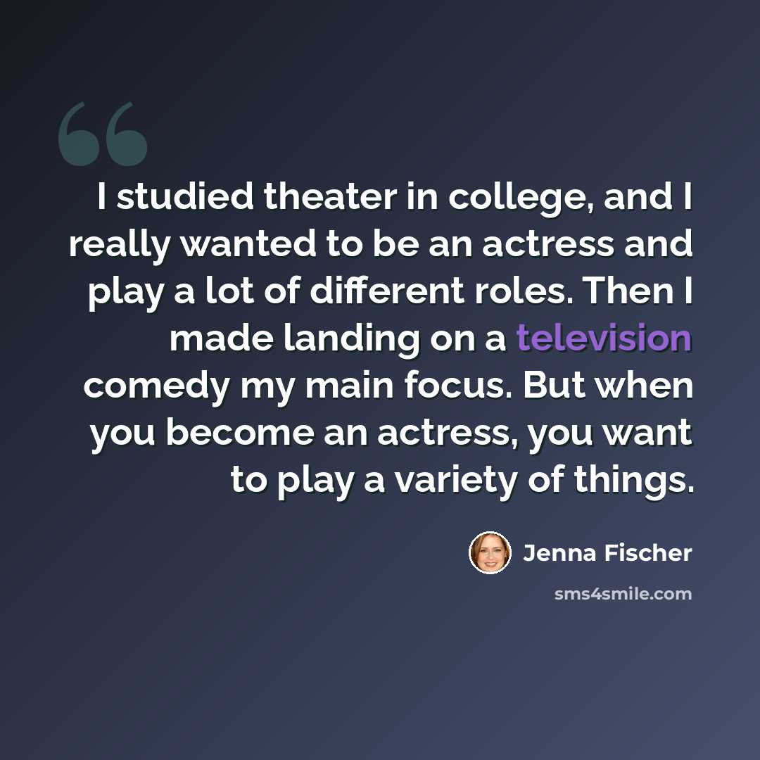 “I studied theater in college, and I really wanted to be an actress and play a lot of different roles. Then I made landing on a television comedy my main focus. But when you become an actress, you want to play a variety of things.” quote by Jenna Fischer
