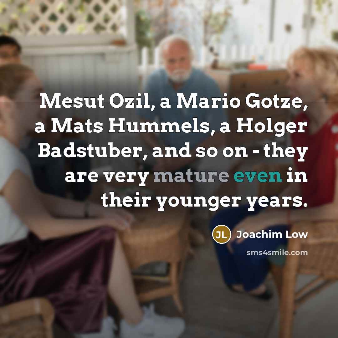 “Mesut Ozil, a Mario Gotze, a Mats Hummels, a Holger Badstuber, and so on - they are very mature even in their younger years.” quote by Joachim Low