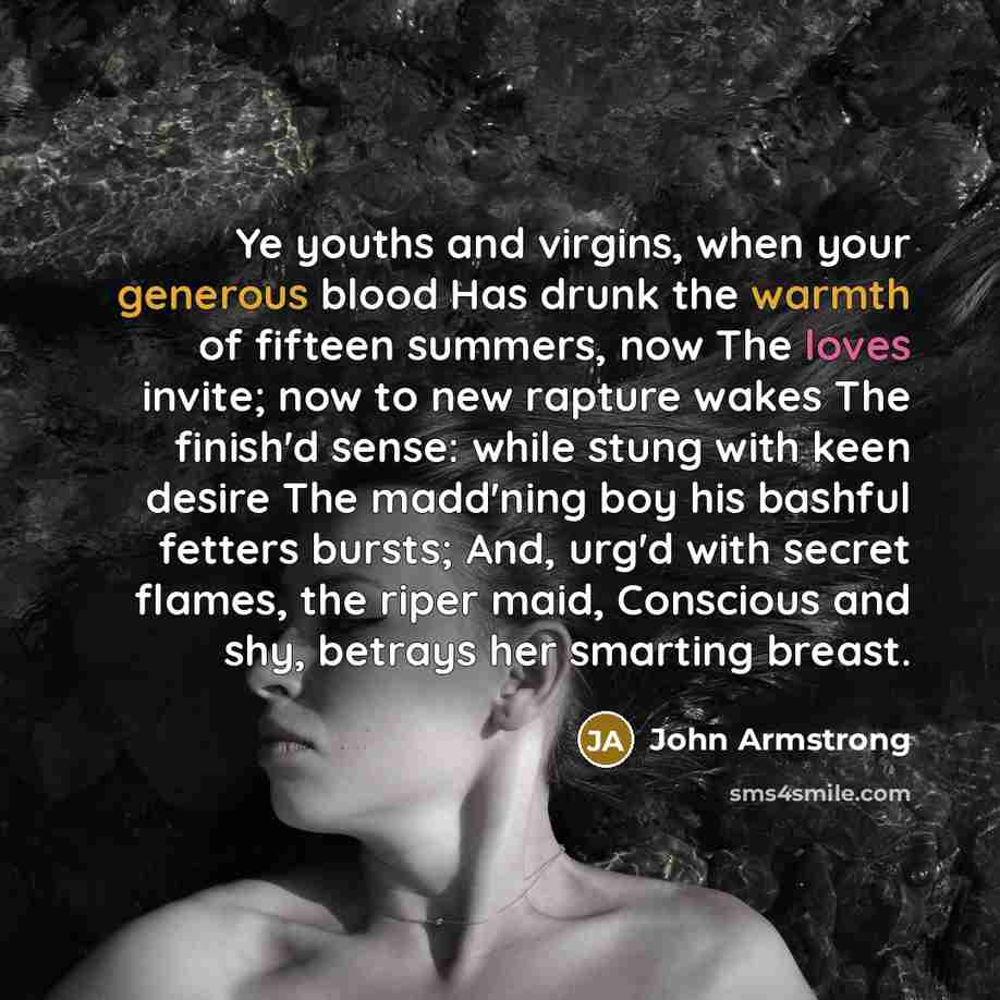 “Ye youths and virgins, when your generous blood Has drunk the warmth of fifteen summers, now The loves invite; now to new rapture wakes The finish'd sense: while stung with keen desire The madd'ning boy his bashful fetters bursts; And, urg'd with secret flames, the riper maid, Conscious and shy…” quote by John Armstrong
