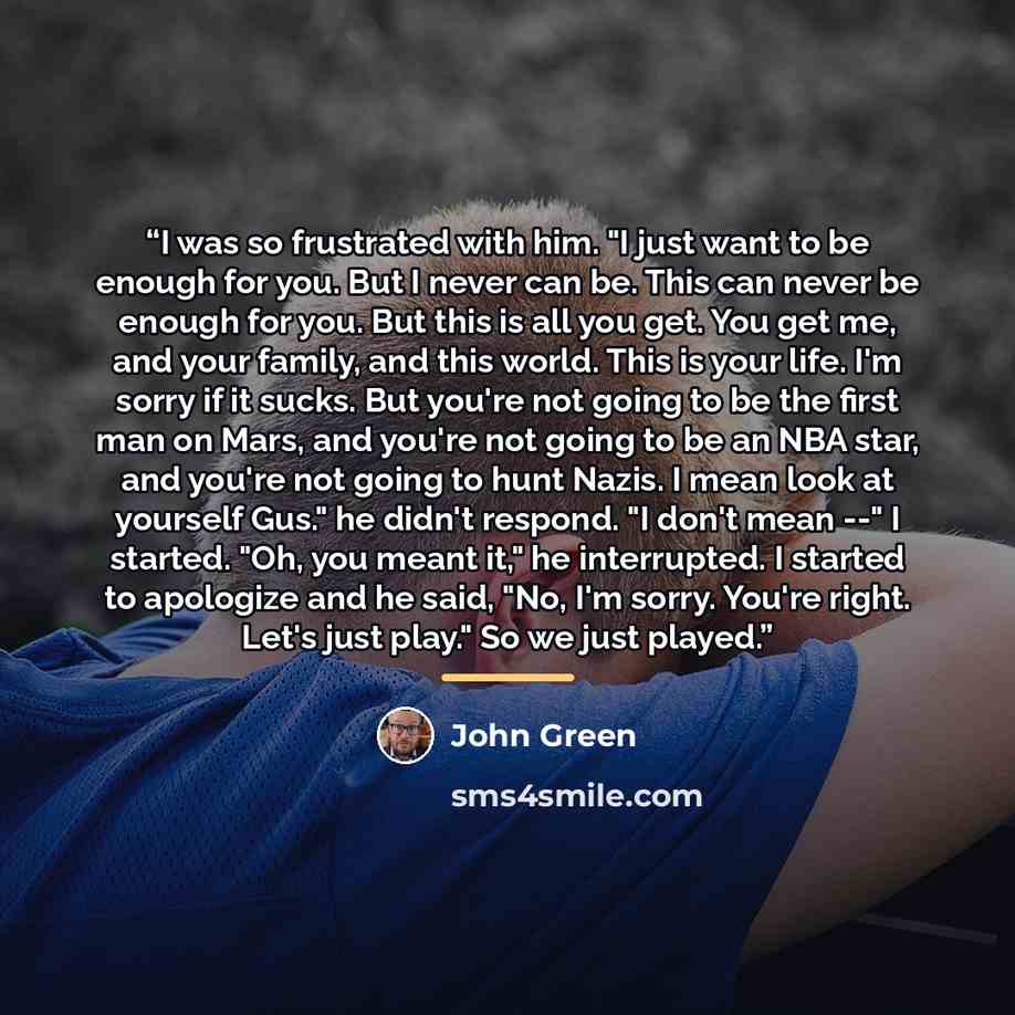 “I was so frustrated with him. "I just want to be enough for you. But I never can be. This can never be enough for you. But this is all you get. You get me, and your family, and this world. This is your life. I'm sorry if it sucks. But you're not going to be the first man on Mars, and you're not…” quote by John Green