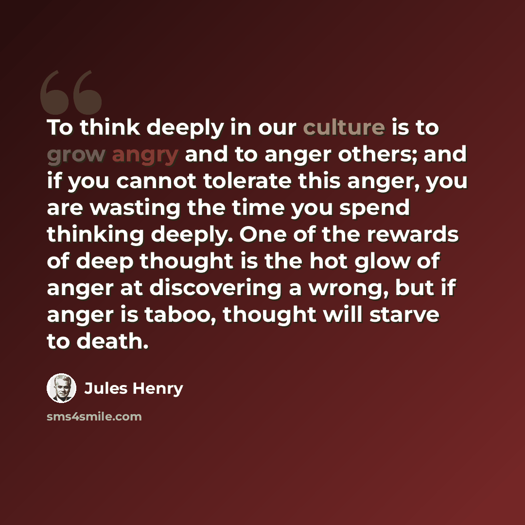 “To think deeply in our culture is to grow angry and to anger others; and if you cannot tolerate this anger, you are wasting the time you spend thinking deeply. One of the rewards of deep thought is the hot glow of anger at discovering a wrong, but if anger is taboo, thought will starve to death.” quote by Jules Henry