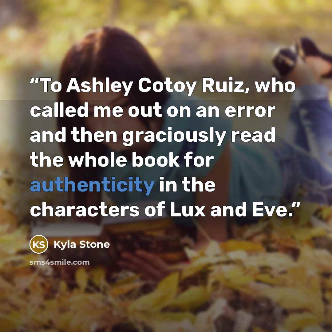 “To Ashley Cotoy Ruiz, who called me out on an error and then graciously read the whole book for authenticity in the characters of Lux and Eve.” quote by Kyla Stone