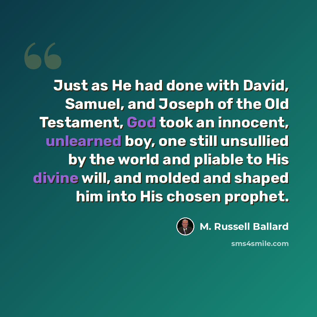 “Just as He had done with David, Samuel, and Joseph of the Old Testament, God took an innocent, unlearned boy, one still unsullied by the world and pliable to His divine will, and molded and shaped him into His chosen prophet.” quote by M. Russell Ballard