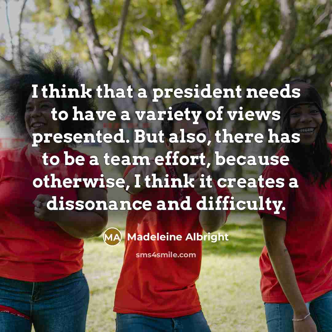 “I think that a president needs to have a variety of views presented. But also, there has to be a team effort, because otherwise, I think it creates a dissonance and difficulty.” quote by Madeleine Albright