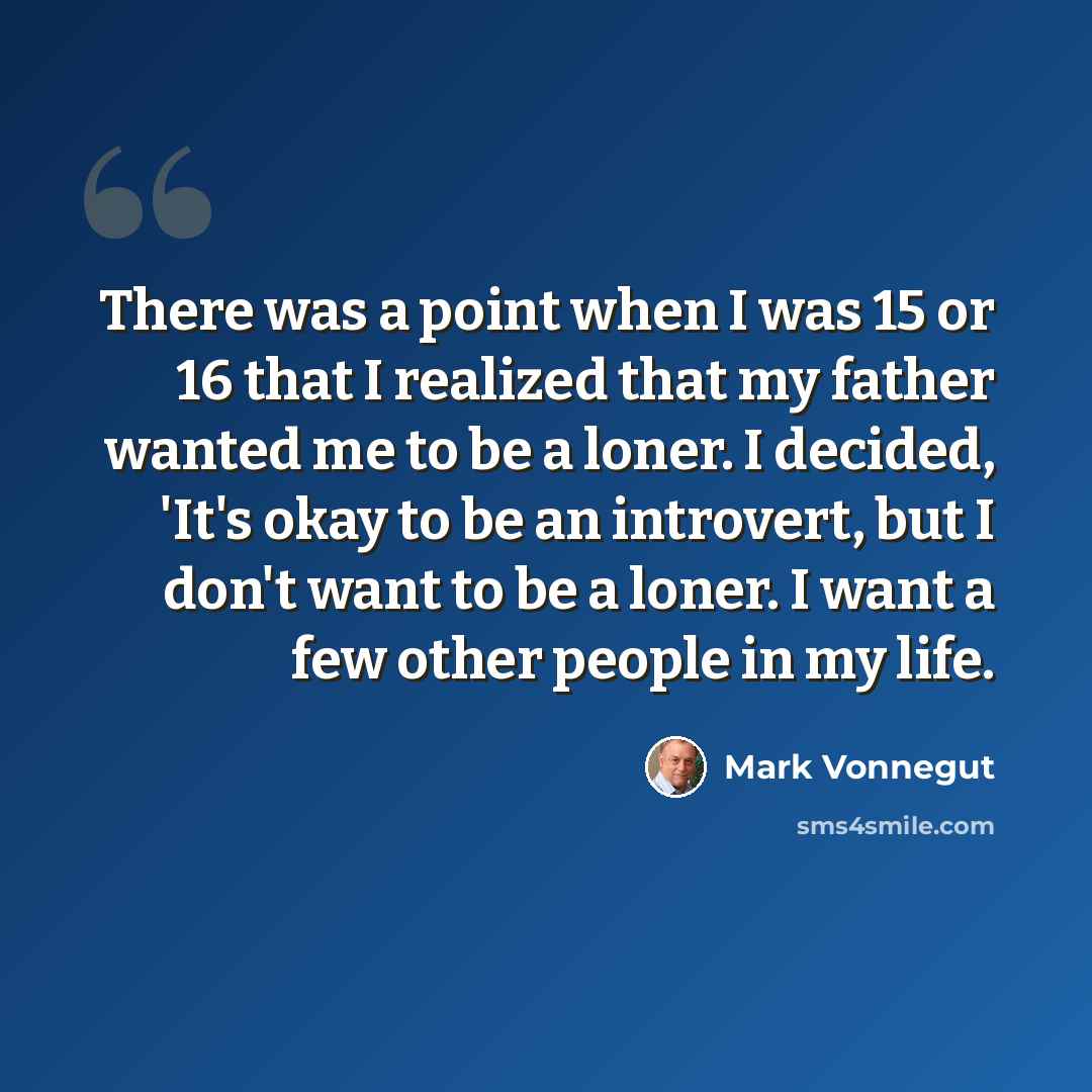 “There was a point when I was 15 or 16 that I realized that my father wanted me to be a loner. I decided, 'It's okay to be an introvert, but I don't want to be a loner. I want a few other people in my life.” quote by Mark Vonnegut