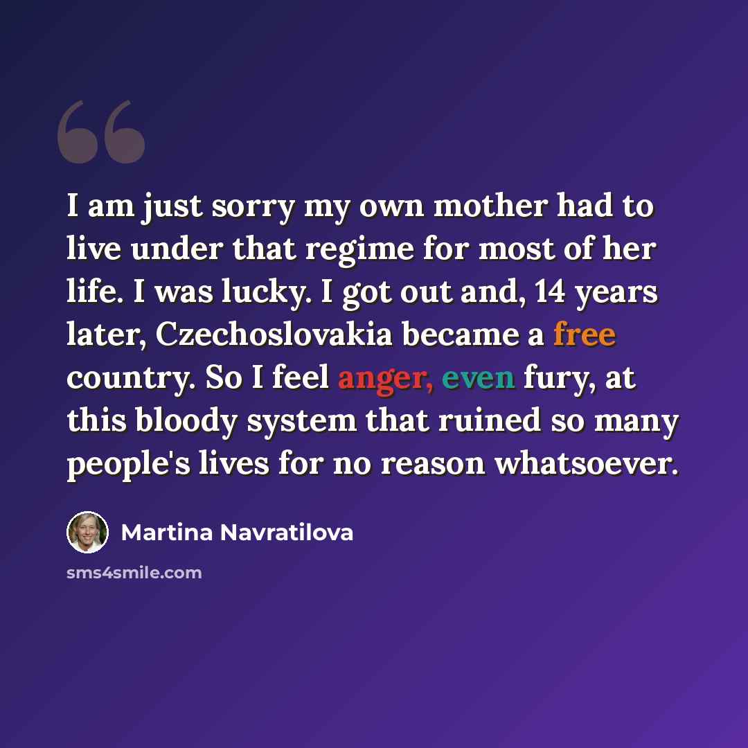 “I am just sorry my own mother had to live under that regime for most of her life. I was lucky. I got out and, 14 years later, Czechoslovakia became a free country. So I feel anger, even fury, at this bloody system that ruined so many people's lives for no reason whatsoever.” quote by Martina Navratilova
