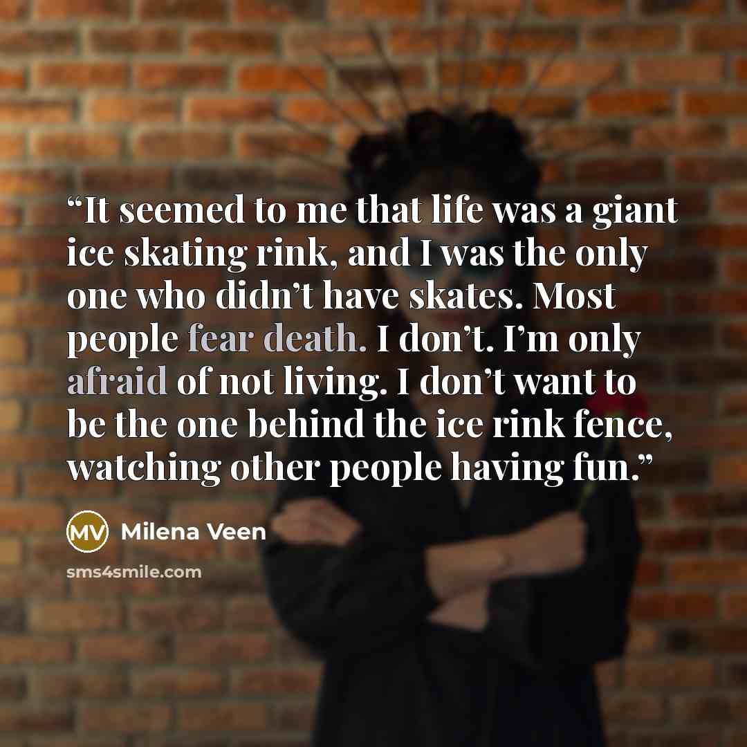 “It seemed to me that life was a giant ice skating rink, and I was the only one who didn’t have skates. Most people fear death. I don’t. I’m only afraid of not living. I don’t want to be the one behind the ice rink fence, watching other people having fun.” quote by Milena Veen