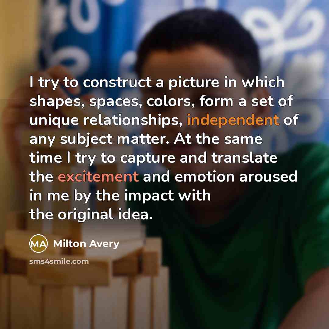 “I try to construct a picture in which shapes, spaces, colors, form a set of unique relationships, independent of any subject matter. At the same time I try to capture and translate the excitement and emotion aroused in me by the impact with the original idea.” quote by Milton Avery