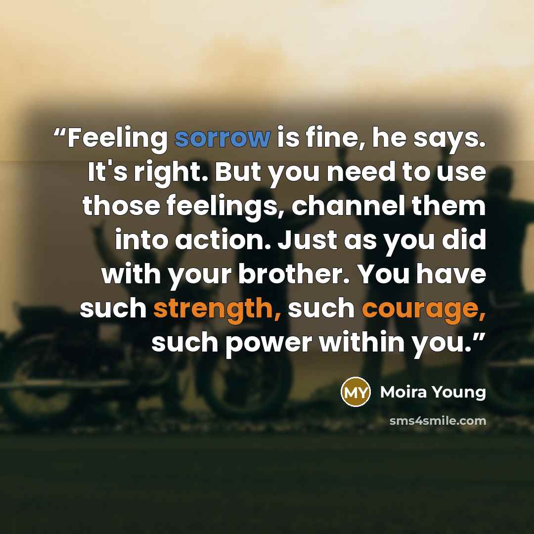 “Feeling sorrow is fine, he says. It's right. But you need to use those feelings, channel them into action. Just as you did with your brother. You have such strength, such courage, such power within you.” quote by Moira Young