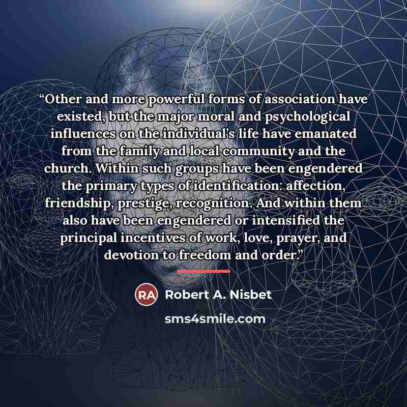 “Other and more powerful forms of association have existed, but the major moral and psychological influences on the individual’s life have emanated from the family and local community and the church. Within such groups have been engendered the primary types of identification: affection, friendship…” quote by Robert A. Nisbet