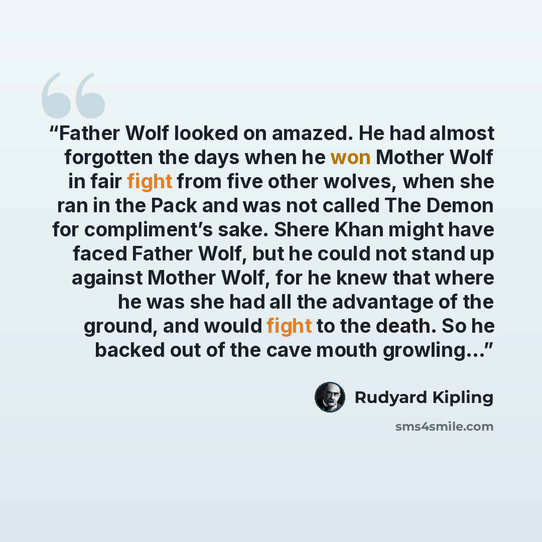 “Father Wolf looked on amazed. He had almost forgotten the days when he won Mother Wolf in fair fight from five other wolves, when she ran in the Pack and was not called The Demon for compliment’s sake. Shere Khan might have faced Father Wolf, but he could not stand up against Mother Wolf, for he…” quote by Rudyard Kipling