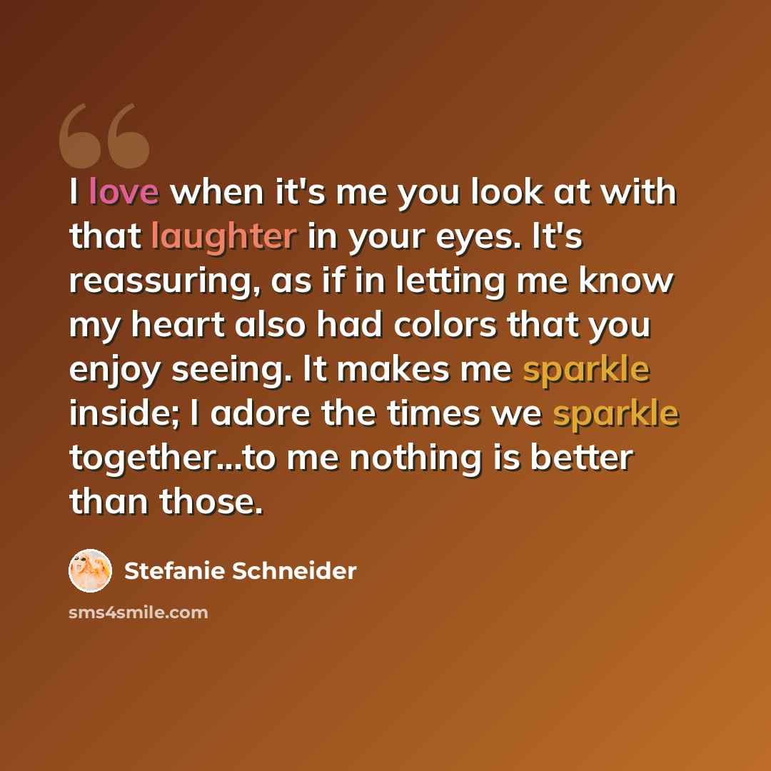 “I love when it's me you look at with that laughter in your eyes. It's reassuring, as if in letting me know my heart also had colors that you enjoy seeing. It makes me sparkle inside; I adore the times we sparkle together...to me nothing is better than those.” quote by Stefanie Schneider