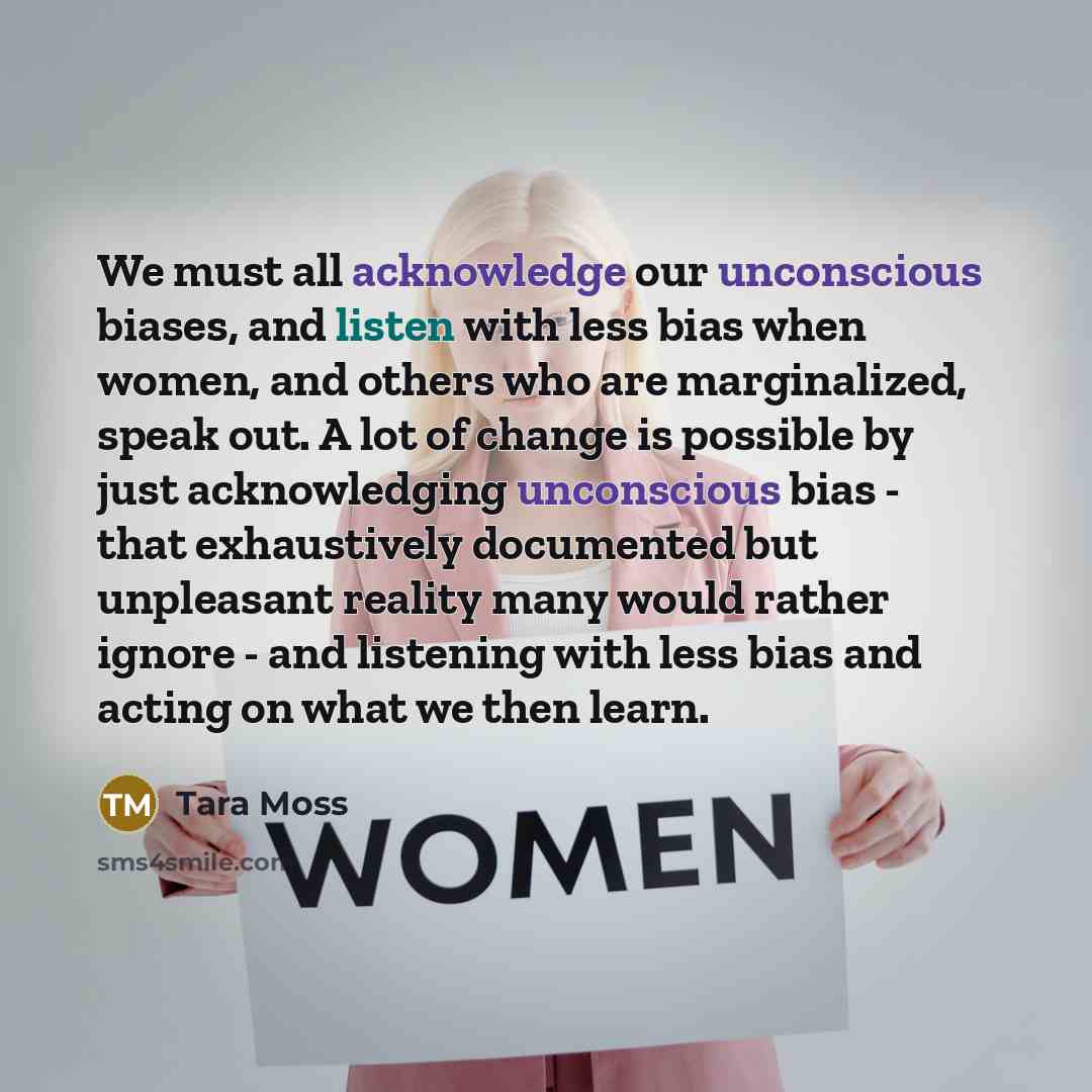 “We must all acknowledge our unconscious biases, and listen with less bias when women, and others who are marginalized, speak out. A lot of change is possible by just acknowledging unconscious bias - that exhaustively documented but unpleasant reality many would rather ignore - and listening with…” quote by Tara Moss
