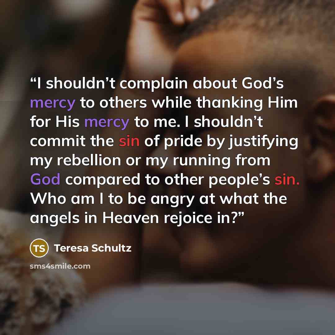 “I shouldn’t complain about God’s mercy to others while thanking Him for His mercy to me. I shouldn’t commit the sin of pride by justifying my rebellion or my running from God compared to other people’s sin. Who am I to be angry at what the angels in Heaven rejoice in?” quote by Teresa Schultz