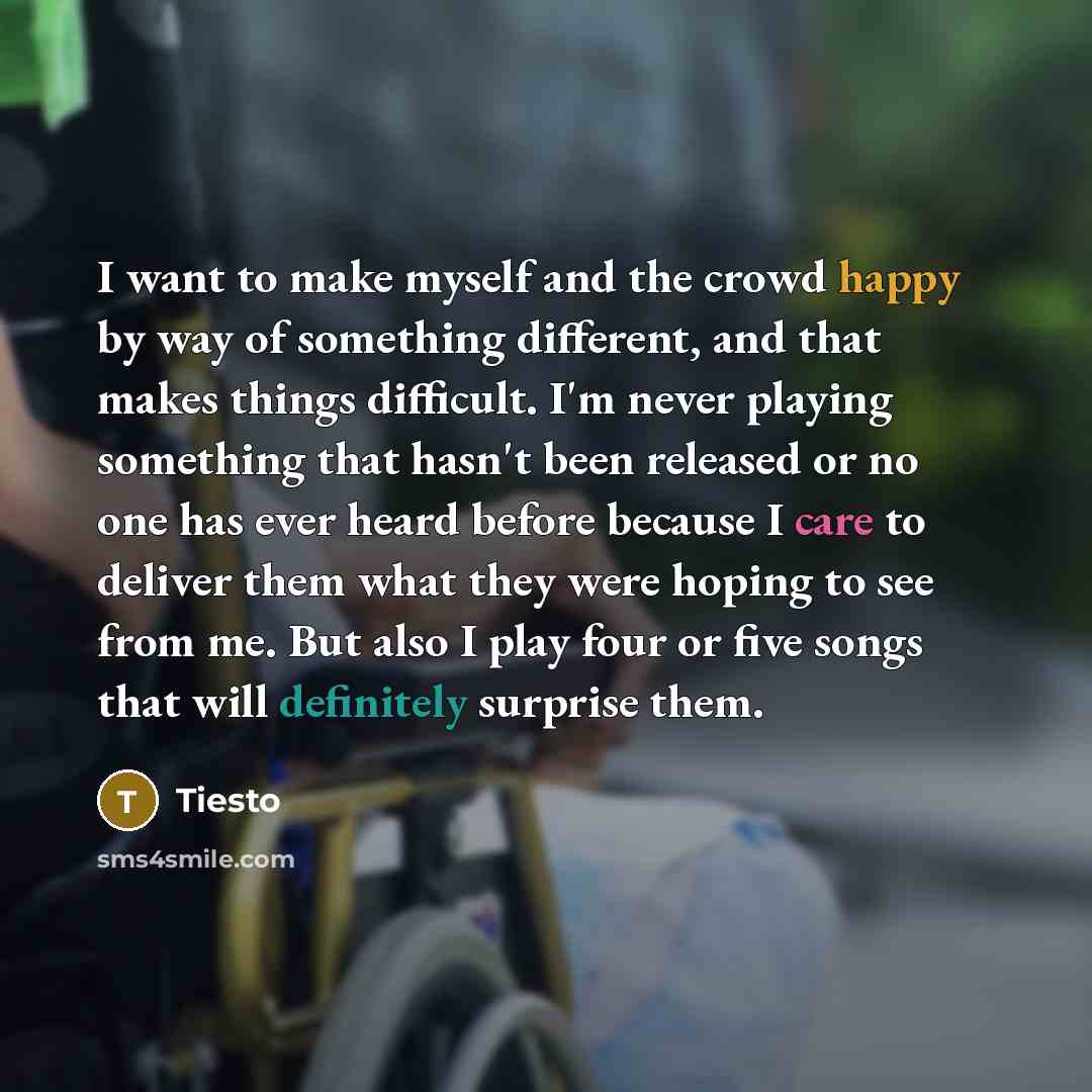 “I want to make myself and the crowd happy by way of something different, and that makes things difficult. I'm never playing something that hasn't been released or no one has ever heard before because I care to deliver them what they were hoping to see from me. But also I play four or five songs…” quote by Tiesto