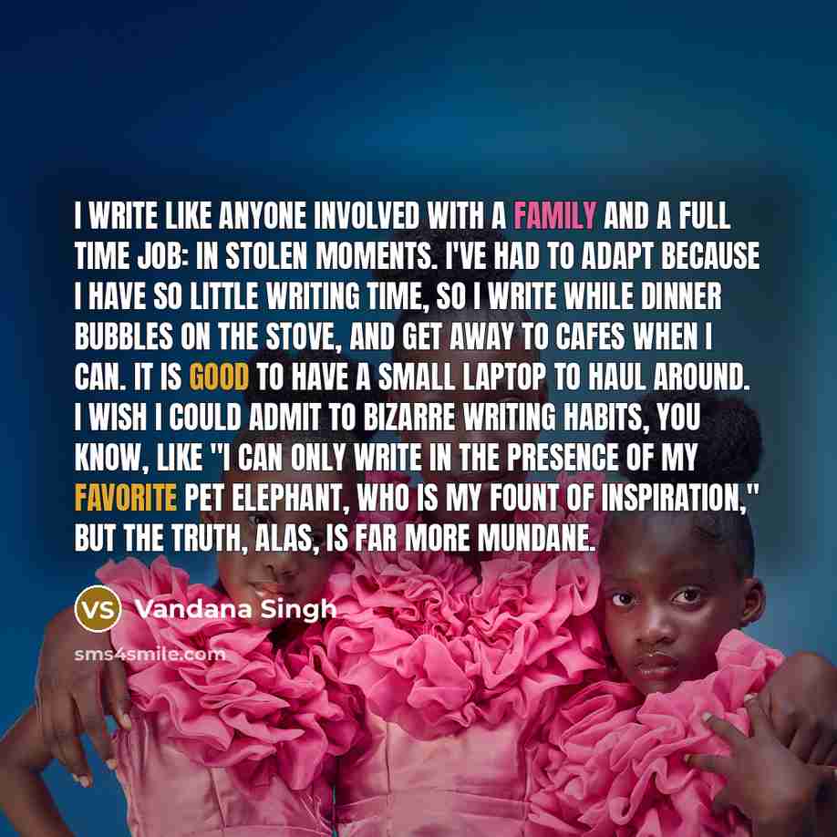 “I write like anyone involved with a family and a full time job: in stolen moments. I've had to adapt because I have so little writing time, so I write while dinner bubbles on the stove, and get away to cafes when I can. It is good to have a small laptop to haul around. I wish I could admit to…” quote by Vandana Singh