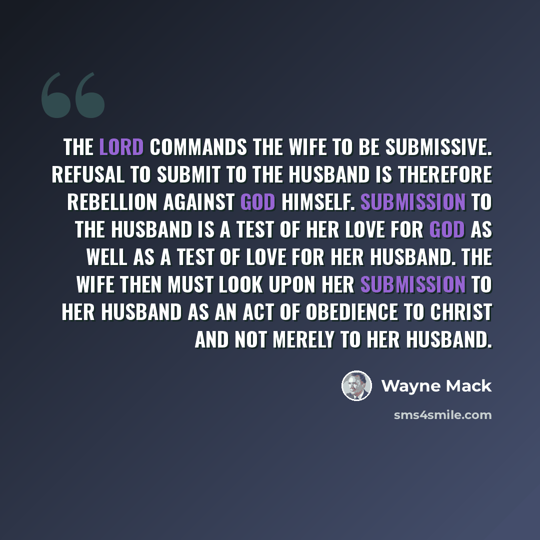 “The Lord commands the wife to be submissive. Refusal to submit to the husband is therefore rebellion against God Himself. Submission to the husband is a test of her love for God as well as a test of love for her husband. The wife then must look upon her submission to her husband as an act of…” quote by Wayne Mack