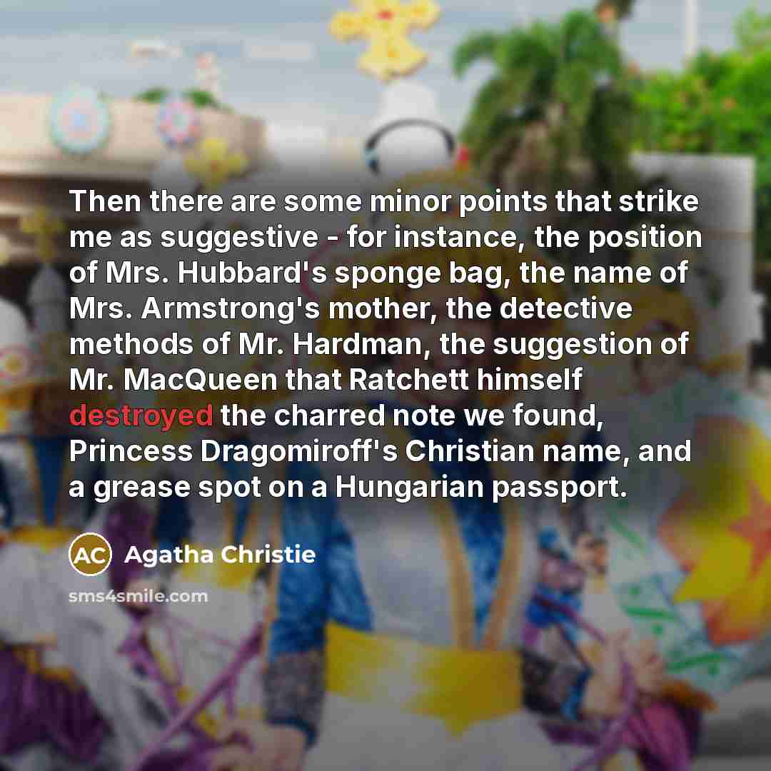 “Then there are some minor points that strike me as suggestive - for instance, the position of Mrs. Hubbard's sponge bag, the name of Mrs. Armstrong's mother, the detective methods of Mr. Hardman, the suggestion of Mr. MacQueen that Ratchett himself destroyed the charred note we found, Princess…” quote by Agatha Christie