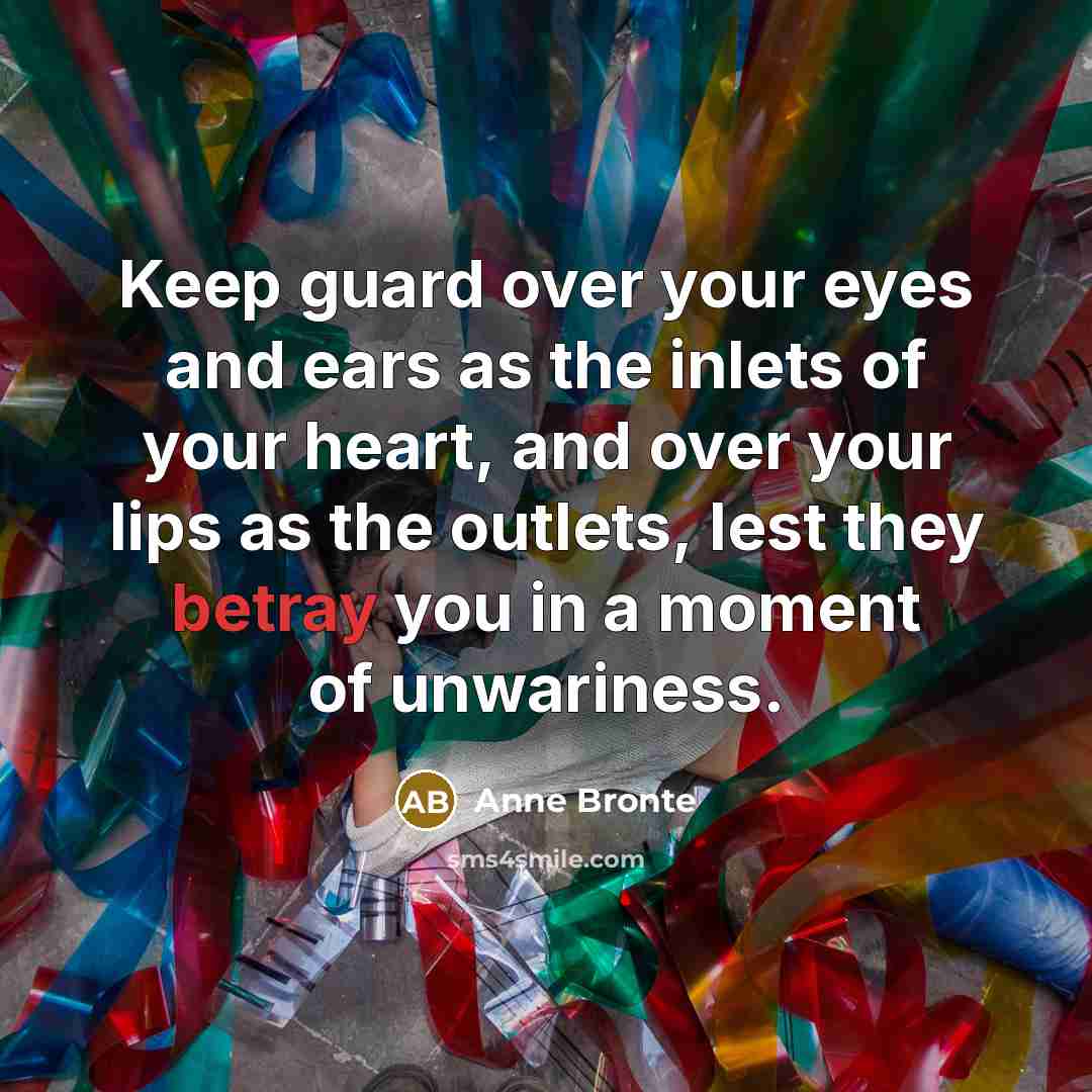 “Keep guard over your eyes and ears as the inlets of your heart, and over your lips as the outlets, lest they betray you in a moment of unwariness.” quote by Anne Bronte