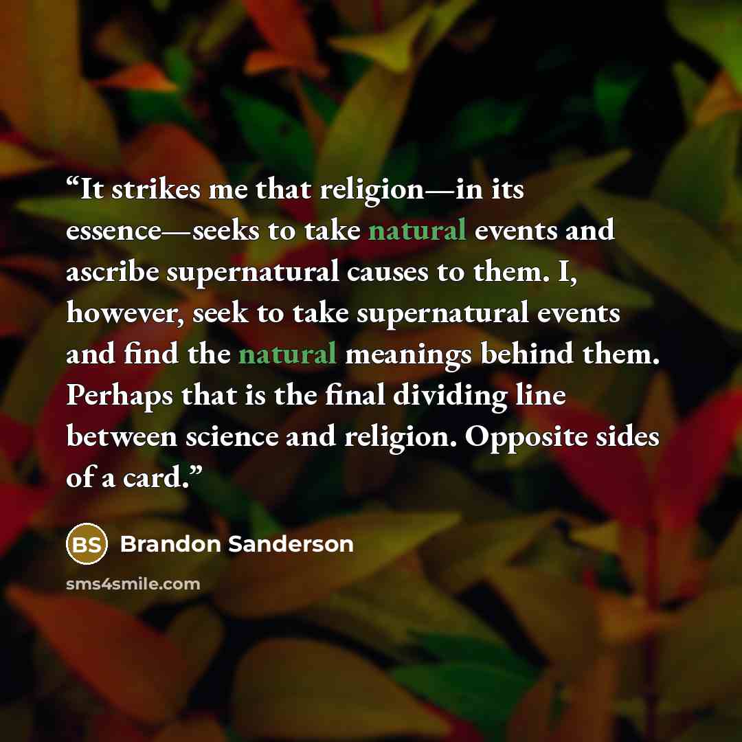 “It strikes me that religion—in its essence—seeks to take natural events and ascribe supernatural causes to them. I, however, seek to take supernatural events and find the natural meanings behind them. Perhaps that is the final dividing line between science and religion. Opposite sides of a card.” quote by Brandon Sanderson