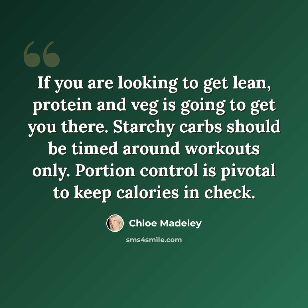 “If you are looking to get lean, protein and veg is going to get you there. Starchy carbs should be timed around workouts only. Portion control is pivotal to keep calories in check.” quote by Chloe Madeley