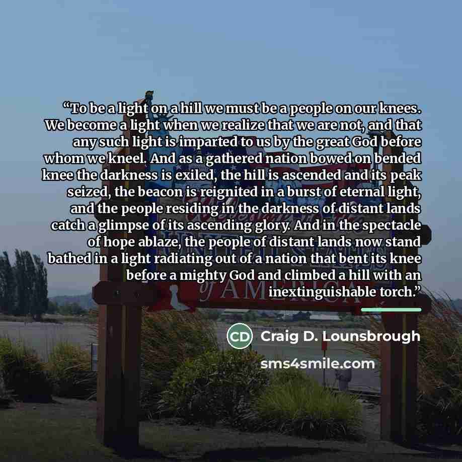 “To be a light on a hill we must be a people on our knees. We become a light when we realize that we are not, and that any such light is imparted to us by the great God before whom we kneel. And as a gathered nation bowed on bended knee the darkness is exiled, the hill is ascended and its peak…” quote by Craig D. Lounsbrough