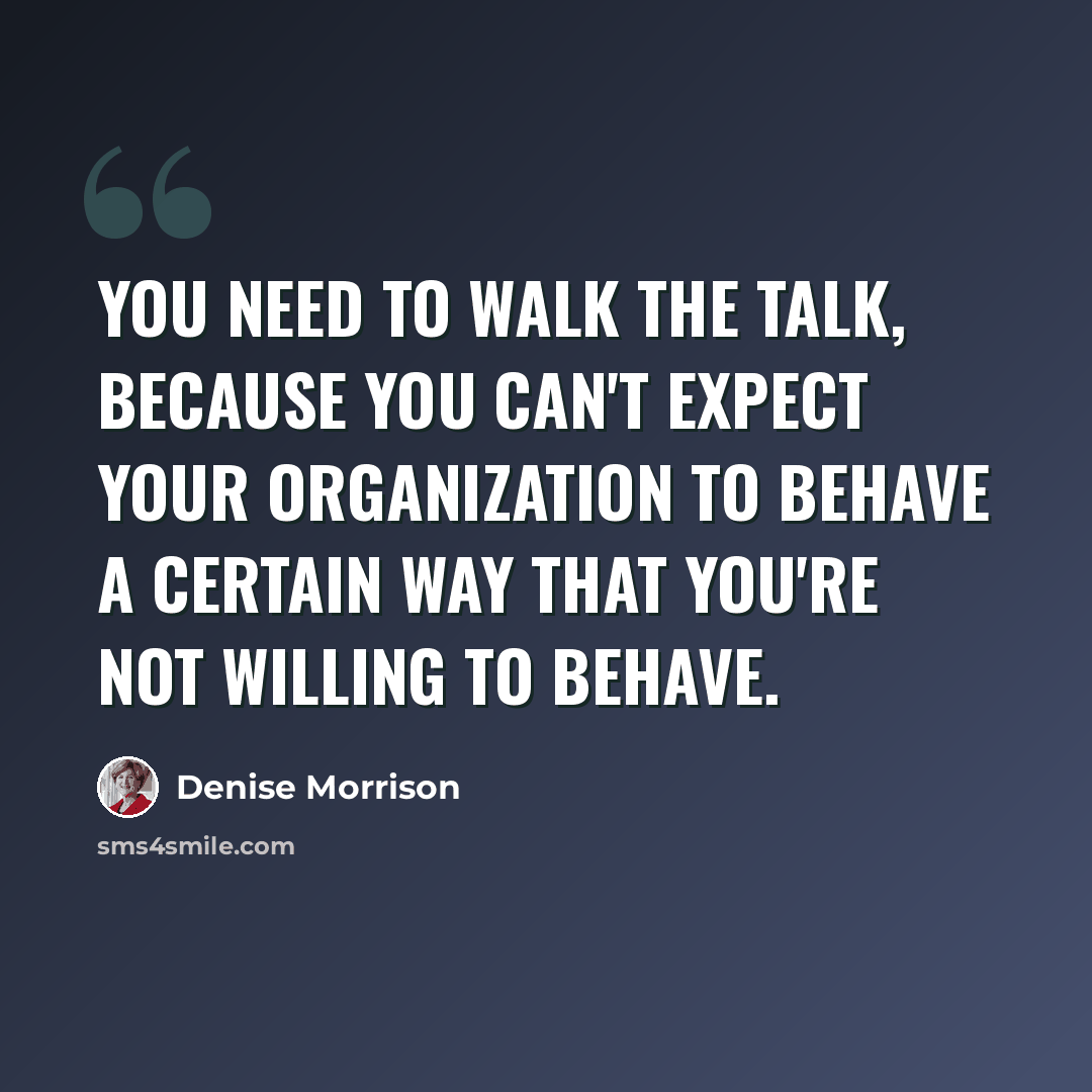 “You need to walk the talk, because you can't expect your organization to behave a certain way that you're not willing to behave.” quote by Denise Morrison