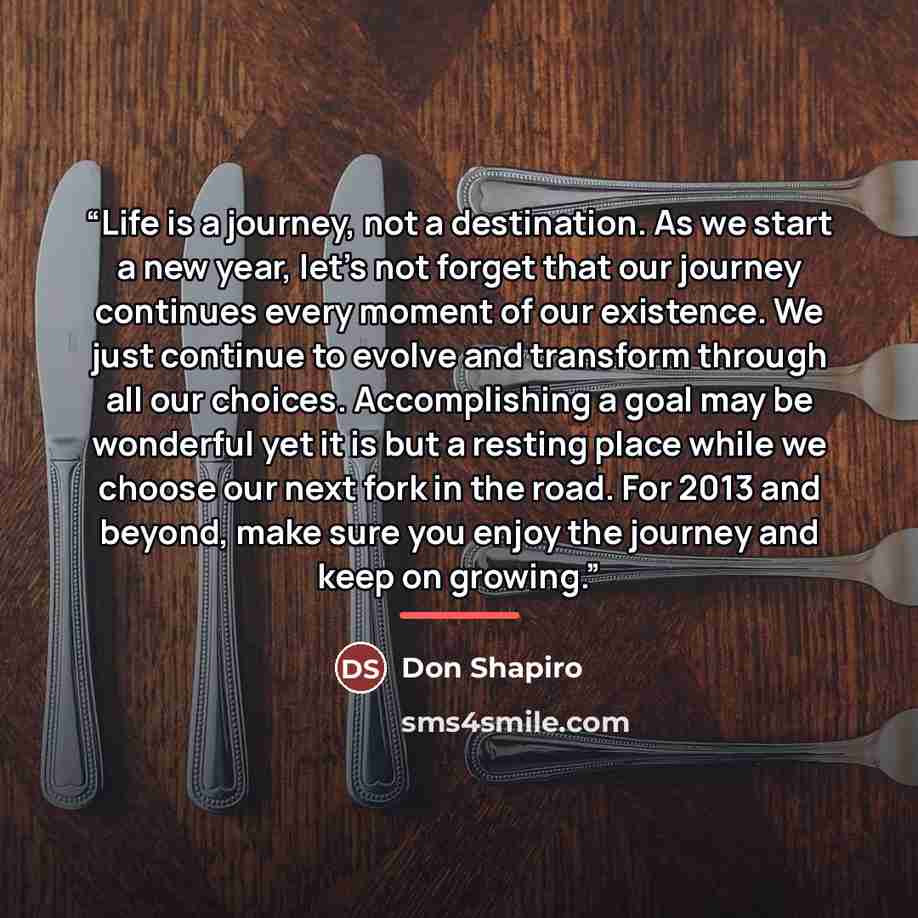 “Life is a journey, not a destination. As we start a new year, let’s not forget that our journey continues every moment of our existence. We just continue to evolve and transform through all our choices. Accomplishing a goal may be wonderful yet it is but a resting place while we choose our next…” quote by Don Shapiro