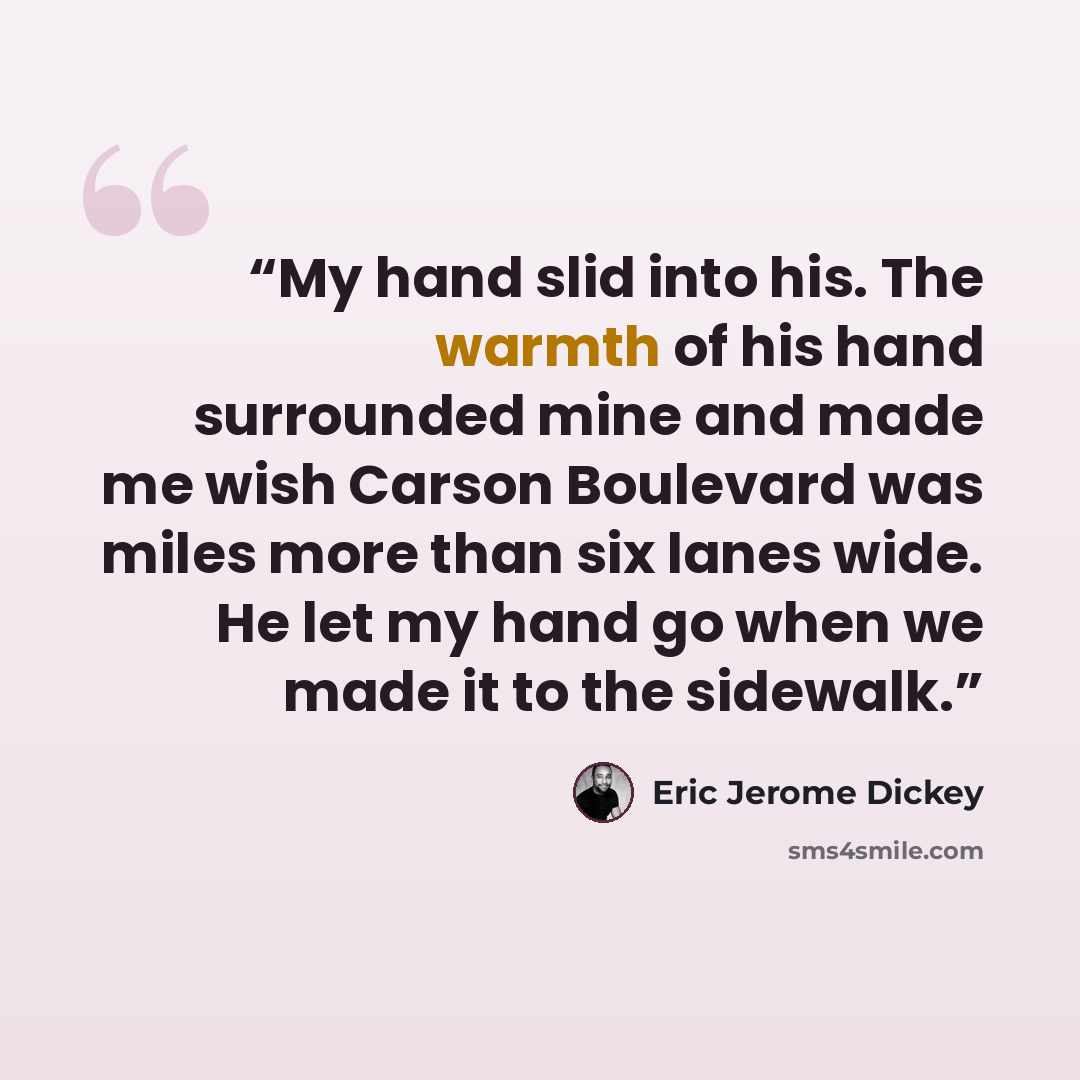 “My hand slid into his. The warmth of his hand surrounded mine and made me wish Carson Boulevard was miles more than six lanes wide. He let my hand go when we made it to the sidewalk.” quote by Eric Jerome Dickey
