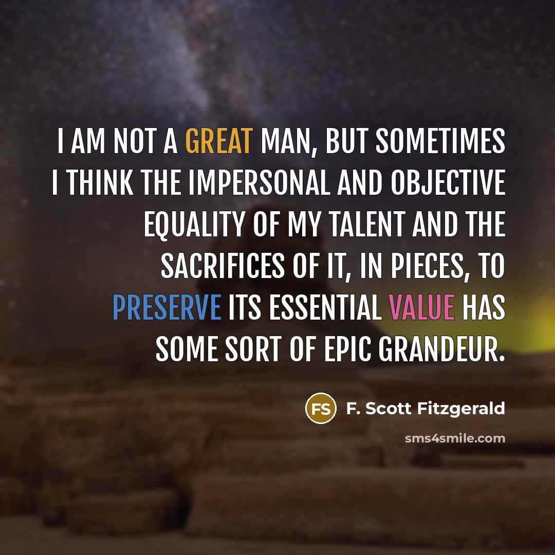 “I am not a great man, but sometimes I think the impersonal and objective equality of my talent and the sacrifices of it, in pieces, to preserve its essential value has some sort of epic grandeur.” quote by F. Scott Fitzgerald