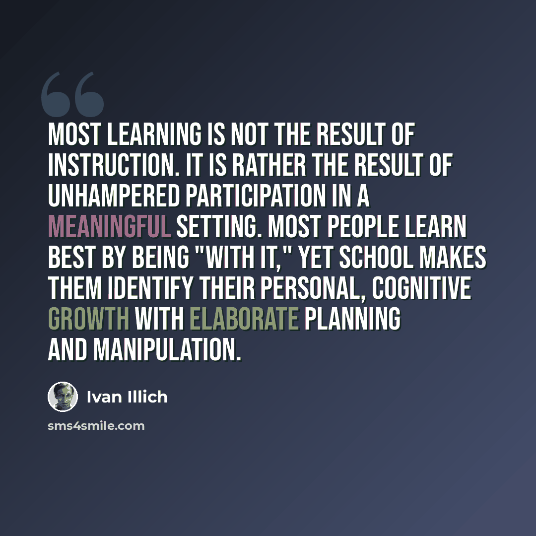 “Most learning is not the result of instruction. It is rather the result of unhampered participation in a meaningful setting. Most people learn best by being "with it," yet school makes them identify their personal, cognitive growth with elaborate planning and manipulation.” quote by Ivan Illich