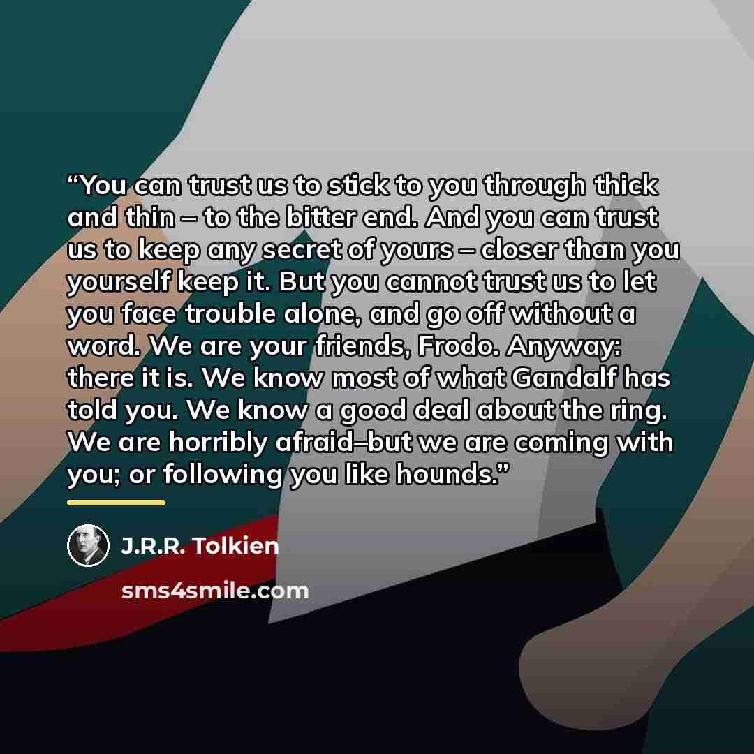 “You can trust us to stick to you through thick and thin – to the bitter end. And you can trust us to keep any secret of yours – closer than you yourself keep it. But you cannot trust us to let you face trouble alone, and go off without a word. We are your friends, Frodo. Anyway: there it is. We…” quote by J.R.R. Tolkien