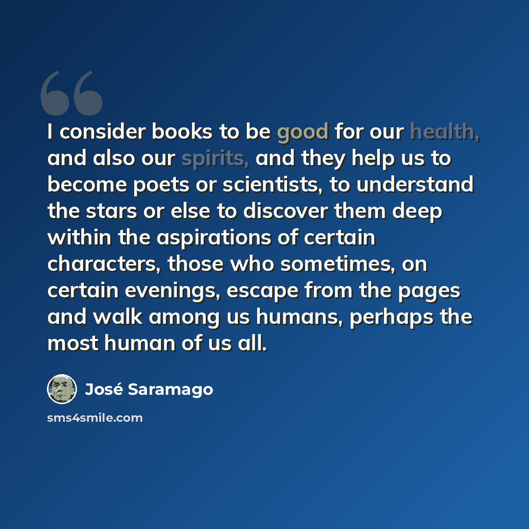 “I consider books to be good for our health, and also our spirits, and they help us to become poets or scientists, to understand the stars or else to discover them deep within the aspirations of certain characters, those who sometimes, on certain evenings, escape from the pages and walk among us…” quote by Jose Saramago