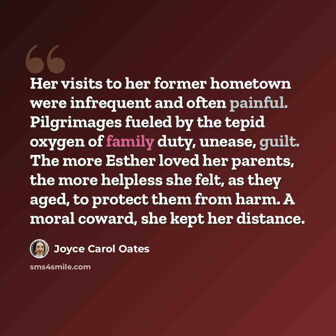 “Her visits to her former hometown were infrequent and often painful. Pilgrimages fueled by the tepid oxygen of family duty, unease, guilt. The more Esther loved her parents, the more helpless she felt, as they aged, to protect them from harm. A moral coward, she kept her distance.” quote by Joyce Carol Oates