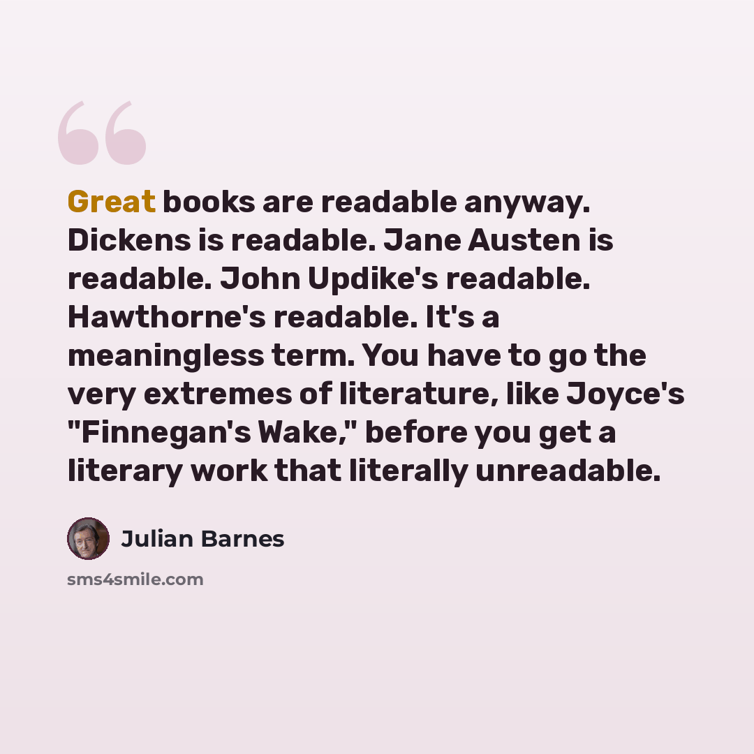 “Great books are readable anyway. Dickens is readable. Jane Austen is readable. John Updike's readable. Hawthorne's readable. It's a meaningless term. You have to go the very extremes of literature, like Joyce's "Finnegan's Wake," before you get a literary work that literally unreadable.” quote by Julian Barnes