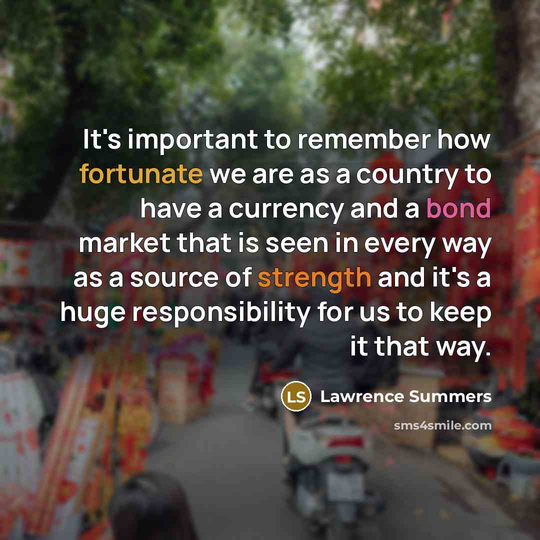 “It's important to remember how fortunate we are as a country to have a currency and a bond market that is seen in every way as a source of strength and it's a huge responsibility for us to keep it that way.” quote by Lawrence Summers