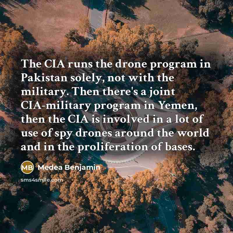 “The CIA runs the drone program in Pakistan solely, not with the military. Then there's a joint CIA-military program in Yemen, then the CIA is involved in a lot of use of spy drones around the world and in the proliferation of bases.” quote by Medea Benjamin