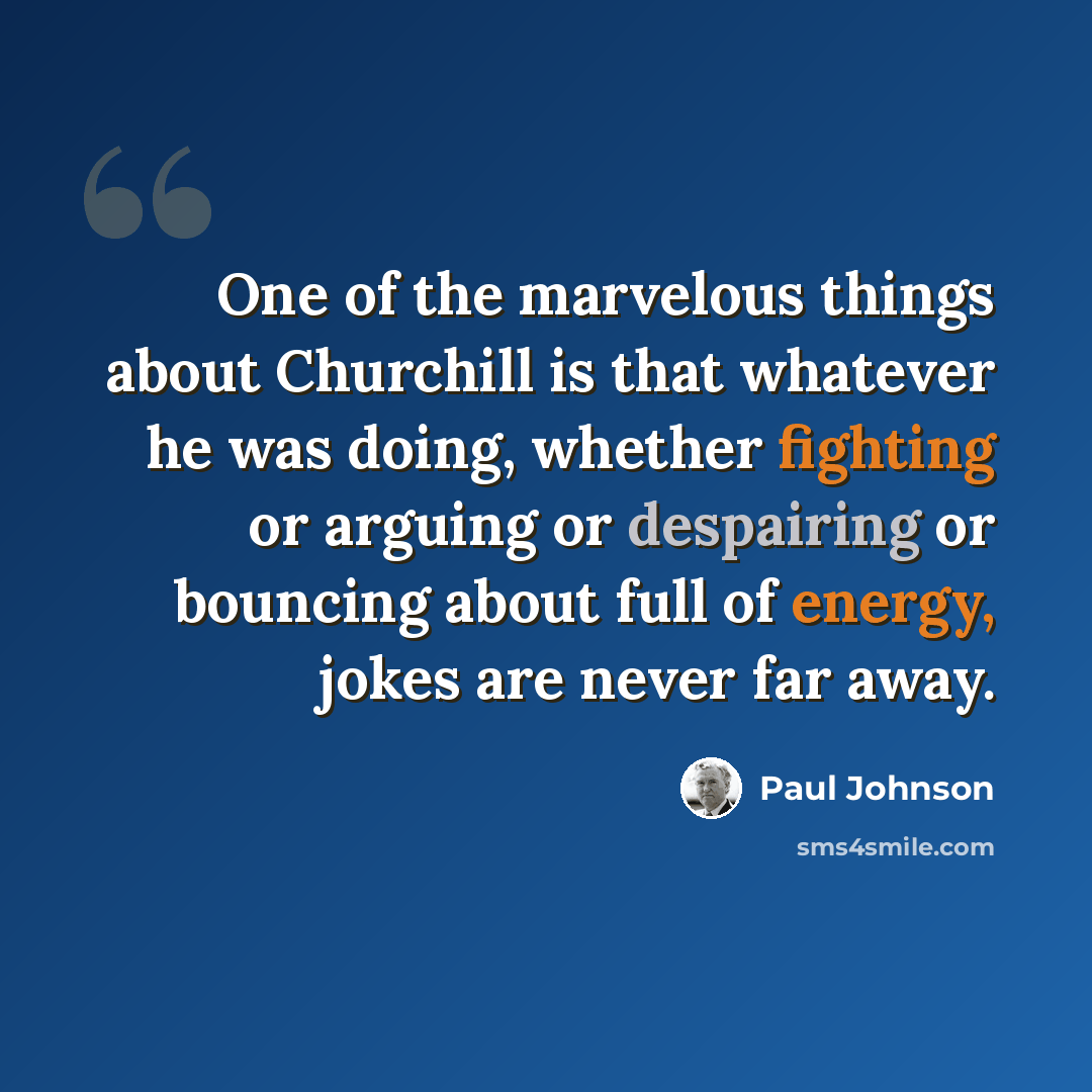 “One of the marvelous things about Churchill is that whatever he was doing, whether fighting or arguing or despairing or bouncing about full of energy, jokes are never far away.” quote by Paul Johnson