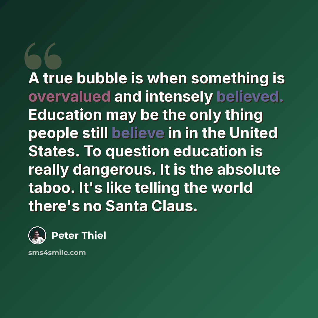 “A true bubble is when something is overvalued and intensely believed. Education may be the only thing people still believe in in the United States. To question education is really dangerous. It is the absolute taboo. It's like telling the world there's no Santa Claus.” quote by Peter Thiel