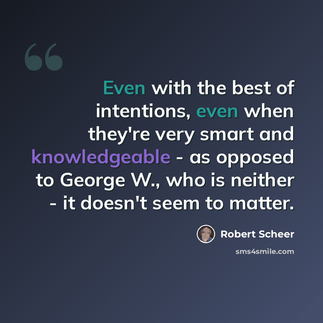 “Even with the best of intentions, even when they're very smart and knowledgeable - as opposed to George W., who is neither - it doesn't seem to matter.” quote by Robert Scheer