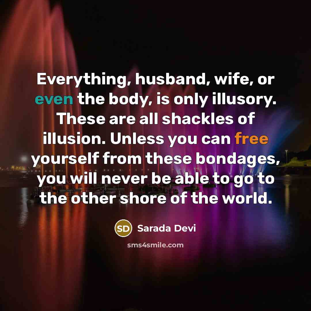 “Everything, husband, wife, or even the body, is only illusory. These are all shackles of illusion. Unless you can free yourself from these bondages, you will never be able to go to the other shore of the world.” quote by Sarada Devi