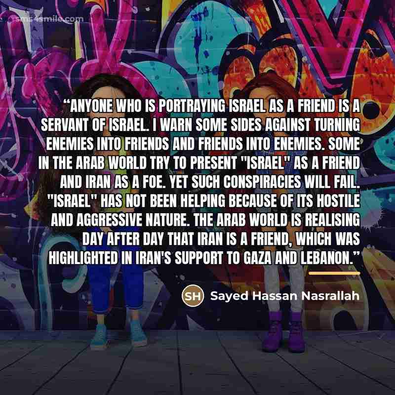 “Anyone who is portraying Israel as a friend is a servant of Israel. I warn some sides against turning enemies into friends and friends into enemies. Some in the Arab world try to present "Israel" as a friend and Iran as a foe. Yet such conspiracies will fail. "Israel" has not been helping because…” quote by Sayed Hassan Nasrallah